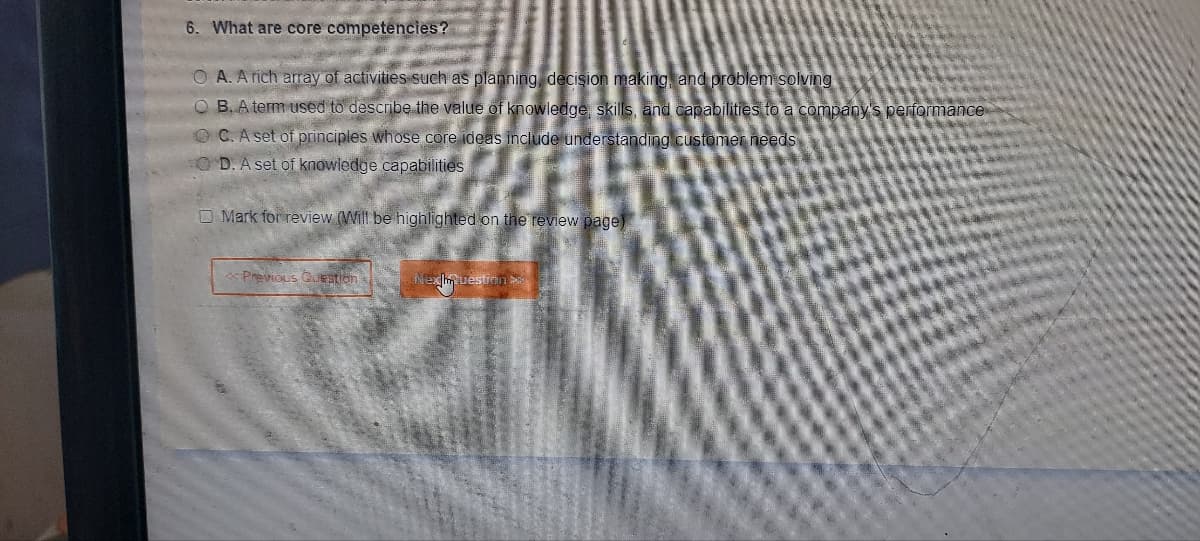 6. What are core competencies?
OA. A rich array of activities such as planning, decision making and problem solving
OB. A term used to describe the value of knowledge, skills, and capabilities to a company's performance
OC. A set of principles whose core ideas include understanding customer needs
OD. A set of knowledge capabilities
Mark for review (Will be highlighted on the review page)
<< Previous Questions
Nexhm uestion P