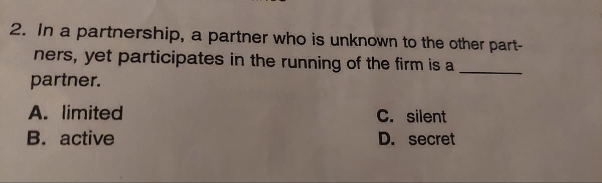 2. In a partnership, a partner who is unknown to the other part-
ners, yet participates in the running of the firm is a
partner.
A. limited
B. active
C. silent
D.
secret