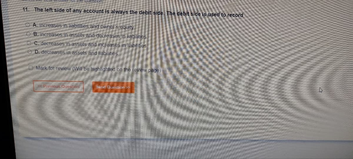 11. The left side of any account is always the debit side. The debit side is used to record
OA. increases in liabilities and owner's equity.
OB. increases in assets and decreases in liabilities.
OC. decreases in assets and increases in liabilities
OD. decreases in assets and liabilities.
O Mark for review (Will be highlighted on the review page)
Previous Question
Next Question >>
4