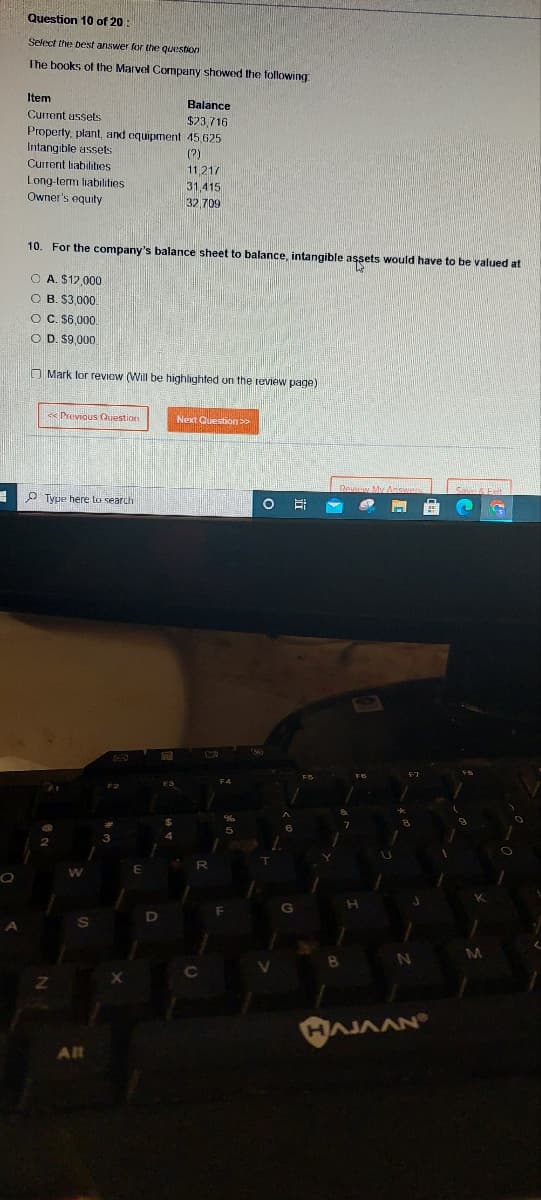 3
Q
Question 10 of 20
Select the best answer for the question
The books of the Marvel Company showed the following
Item
Balance
Current assets
$23,716
Property, plant, and equipment 45,625
Intangible assets
(2)
Current liabilities
Long-term liabilities
Owner's equity
10. For the company's balance sheet to balance, intangible assets would have to be valued at
OA. $12,000.
OB. $3,000
OC. $6,000.
O D. $9.000
Mark for review (Will be highlighted on the review page)
<<Previous Question
11,217
31,415
32 709
Type here to search
Alt
Next Question >>
O
E
B
N
HAJAAN
M