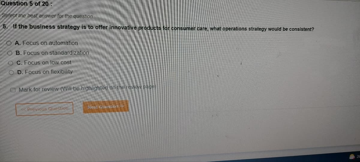 Question 5 of 20:
Select the best answer for the question.
5. If the business strategy is to offer innovative products for consumer care, what operations strategy would be consistent?
OA. Focus on automation
B. Focus on standardization
OC. Focus on low cost
COD. Focus on flexibility
O Mark for review (Will be highlighted on the review page)
<< Previous Question
Next Question >>