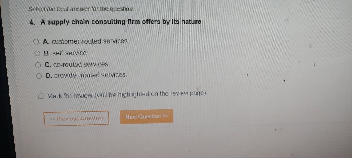 Select the best answer for the question.
4. A supply chain consulting firm offers by its nature
A. customer-routed services.
OB. self-service.
OC. co-routed services.
OD. provider-routed services.
Mark for review (Will be highlighted on the review page)
<< Previous Question
Next Question >>