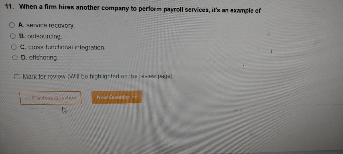 11. When a firm hires another company to perform payroll services, it's an example of
O A. service recovery.
O B. outsourcing.
O C. cross-functional integration.
OD. offshoring.
O Mark for review (Will be highlighted on the review page)
<< Previous Question
W
Next Question >>