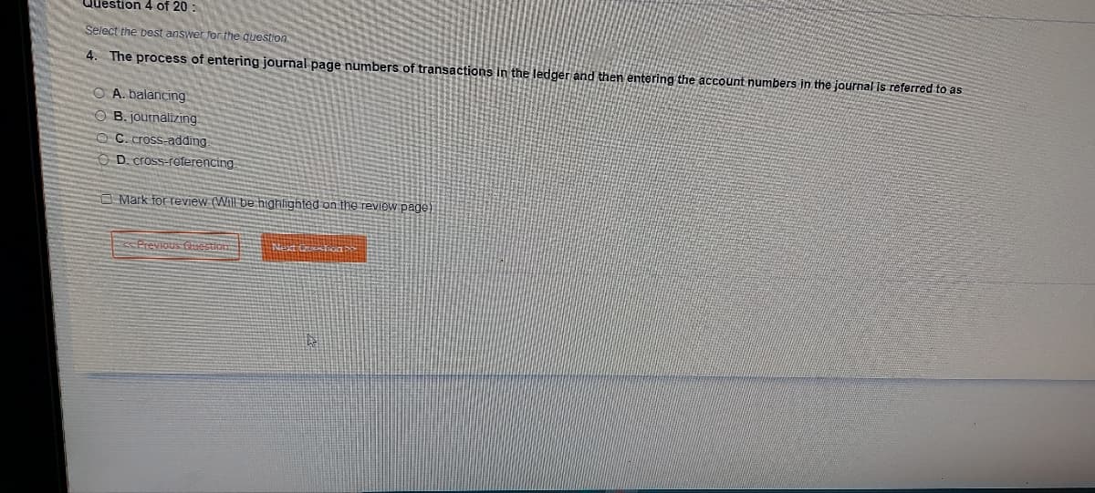 Question 4 of 20:
Select the best answer for the question
4. The process of entering journal page numbers of transactions in the ledger and then entering the account numbers in the journal is referred to as
OA. balancing
OB. journalizing
OC. cross-adding.
D. cross-referencing
Mark for review (Will be highlighted on the review page)
Previous Question
Next Question