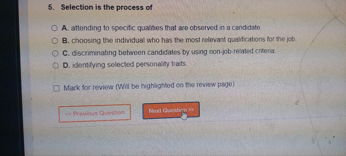 5. Selection is the process of
A. attending to specific qualities that are observed in a candidate
B. choosing the individual who has the most relevant qualifications for the job.
C. discriminating between candidates by using non-job-related criteria.
D. identifying selected personality traits
O Mark for review (Will be highlighted on the review page)
<< Previous Question
Next Question >>