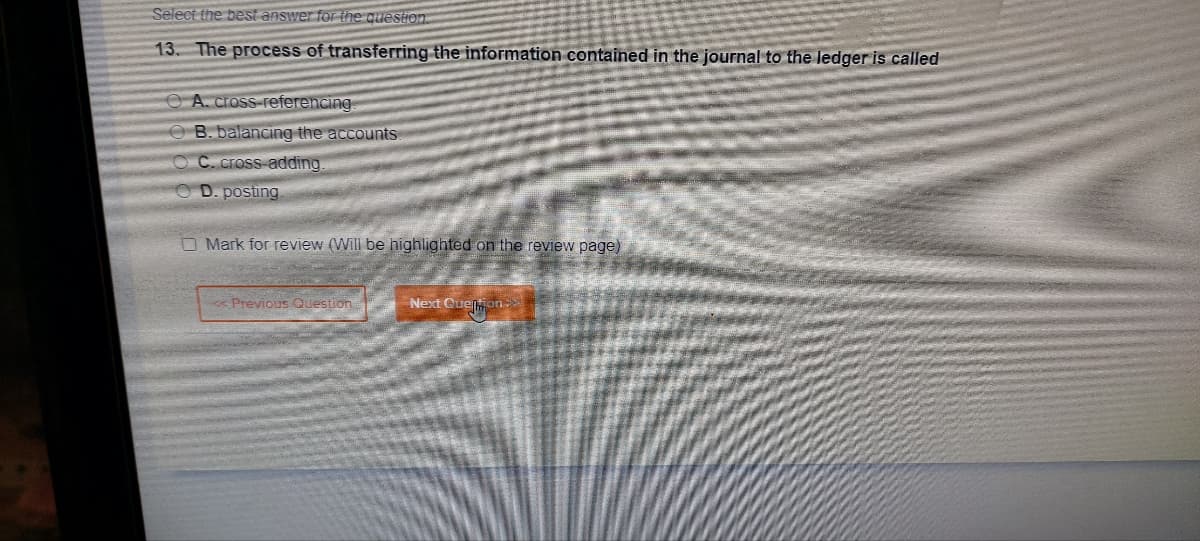 Select the best answer for the question
13. The process of transferring the information contained in the journal to the ledger is called
A. cross-referencing
OB. balancing the accounts
OC. cross-adding
D. posting.
Mark for review (Will be highlighted on the review page)
<< Previous Question
Next Quesmon