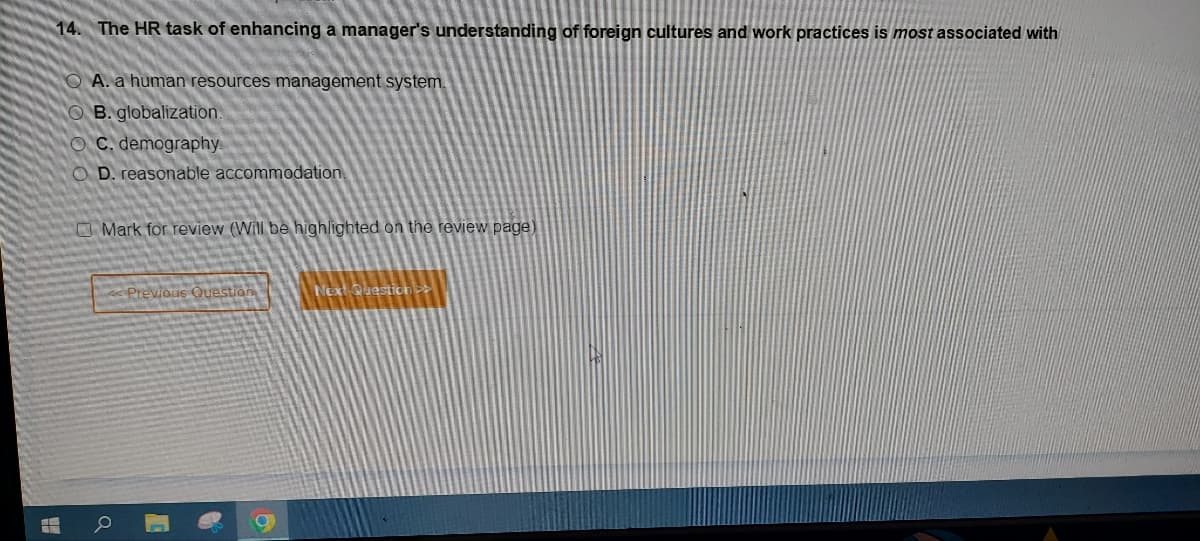 14. The HR task of enhancing a manager's understanding of foreign cultures and work practices is most associated with
A. a human resources management system.
B. globalization.
OC. demography.
OD. reasonable accommodation.
T
Mark for review (Will be highlighted on the review page)
<<Previous Question
Next Question >>