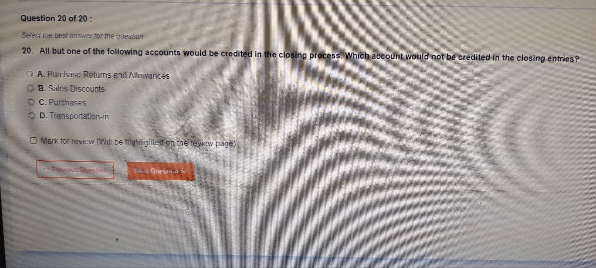 Question 20 of 20:
Select the best answer for the question
20. All but one of the following accounts would be credited in the closing process. Which account would not be credited in the closing entries?
QA. Purchase Returns and Allowances
OB. Sales Discounts
OC. Purchases
OD. Transportation-in
O Mark for review (Will be highlighted on the review page)
Previous Question:
Next Question >>