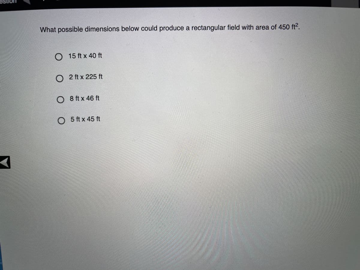 What possible dimensions below could produce a rectangular field with area of 450 ft2.
15 ft x 40 ft
O 2 ft x 225 ft
O 8 ft x 46 ft
O 5 ft x 45 ft

