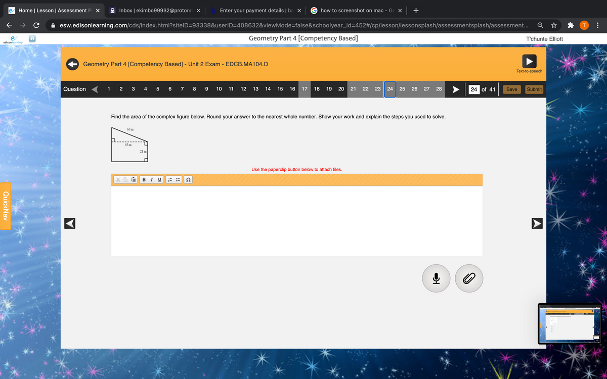 Home | Lesson | Assessment P X
9 Inbox | ekimbo99932@protonm X
Enter your payment details |ba ×
how to screenshot on mac - Gc X
+
esw.edisonlearning.com/cds/index.html?sitelD=93338&userlD=408632&viewMode=false&schoolyear_id=452#/cp/lesson/lessonsplash/assessmentsplash/assessment...
T
Geometry Part 4 [Competency Based]
T'chunte Elliott
edisonlearning
Geometry Part 4 [Competency Based] - Unit 2 Exam - EDCB.MA104.D
Text-to-speech
Question
1
2
3
4
5 6
8 9
10
11
12
13
14
15
16
17
18
19
20
21
22
23
24
25
26 27 28
24 of 41
Save
Submit
Find the area of the complex figure below. Round your answer to the nearest whole number. Show your work and explain the steps you used to solve.
65 m
63 m
21 m
Use the paperclip button below to attach files.
BI U
...
QuickNav
