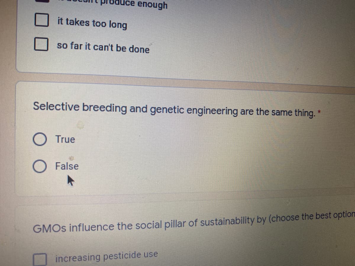 enough
it takes too long
so far it can't be done
Selective breeding and genetic engineering are the same thing. *
O True
O False
GMOS influence the social pillar of sustainability by (choose the best option
increasing pesticide use
