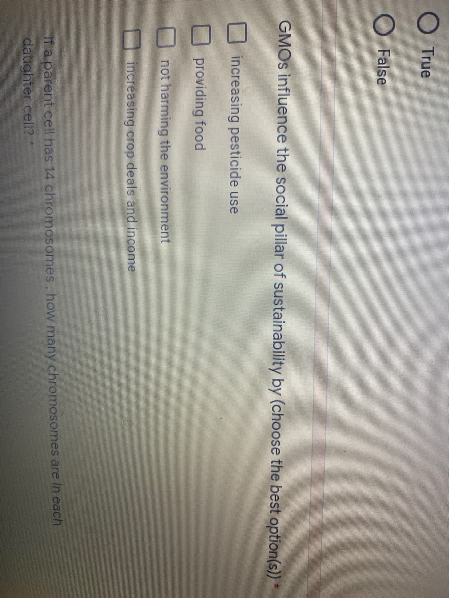 True
O False
GMOS influence the social pillar of sustainability by (choose the best option(s)) *
increasing pesticide use
providing food
not harming the environment
increasing crop deals and income
If a parent cell has 14 chromosomes, how many chromosomes are in each
daughter cell? *
