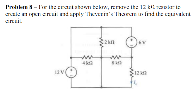 Problem 8 - For the circuit shown below, remove the 12 k resistor to
create an open circuit and apply Thevenin's Theorem to find the equivalent
circuit.
2 ΚΩ
6V
ww
ww
4 ΚΩ
8 ΚΩ
12 V
12 ΚΩ
1