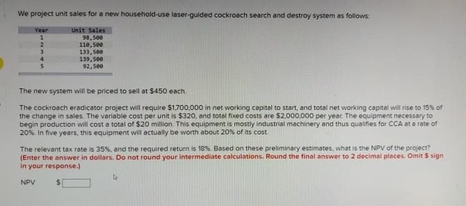 We project unit sales for a new household-use laser-guided cockroach search and destroy system as follows:
Year
1
Unit Sales
98,500
2
110,500
3
133,500
4
5
139,500
92,500
The new system will be priced to sell at $450 each.
The cockroach eradicator project will require $1,700,000 in net working capital to start, and total net working capital will rise to 15% of
the change in sales. The variable cost per unit is $320, and total fixed costs are $2,000,000 per year. The equipment necessary to
begin production will cost a total of $20 million. This equipment is mostly industrial machinery and thus qualifies for CCA at a rate of
20%. In five years, this equipment will actually be worth about 20% of its cost.
The relevant tax rate is 35 %, and the required return is 18%. Based on these preliminary estimates, what is the NPV of the project?
(Enter the answer in dollars. Do not round your intermediate calculations. Round the final answer to 2 decimal places. Omit $ sign
in your response.)
NPV
$