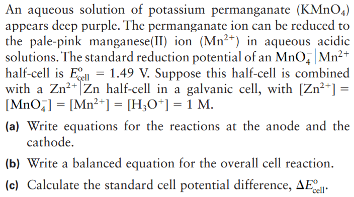 An aqueous solution of potassium permanganate (KMN04)
appears deep purple. The permanganate ion can be reduced to
the pale-pink manganese(II) ion (Mn²+) in aqueous acidic
solutions. The standard reduction potential of an MnO, Mn²+
half-cell is Eell
with a Zn²+ |Zn half-cell in a galvanic cell, with [Zn²+] =
[MnO,] = [Mn²+] = [H;O*] = 1 M.
= 1.49 V. Suppose this half-cell is combined
(a) Write equations for the reactions at the anode and the
cathode.
(b) Write a balanced equation for the overall cell reaction.
(c) Calculate the standard cell potential difference, AE
'cell
