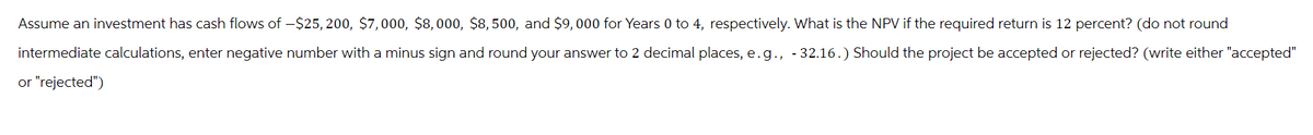 Assume an investment has cash flows of -$25, 200, $7,000, $8,000, $8,500, and $9,000 for Years 0 to 4, respectively. What is the NPV if the required return is 12 percent? (do not round
intermediate calculations, enter negative number with a minus sign and round your answer to 2 decimal places, e.g., -32.16.) Should the project be accepted or rejected? (write either "accepted"
or "rejected")