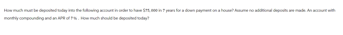 How much must be deposited today into the following account in order to have $75,000 in 7 years for a down payment on a house? Assume no additional deposits are made. An account with
monthly compounding and an APR of 7%. How much should be deposited today?