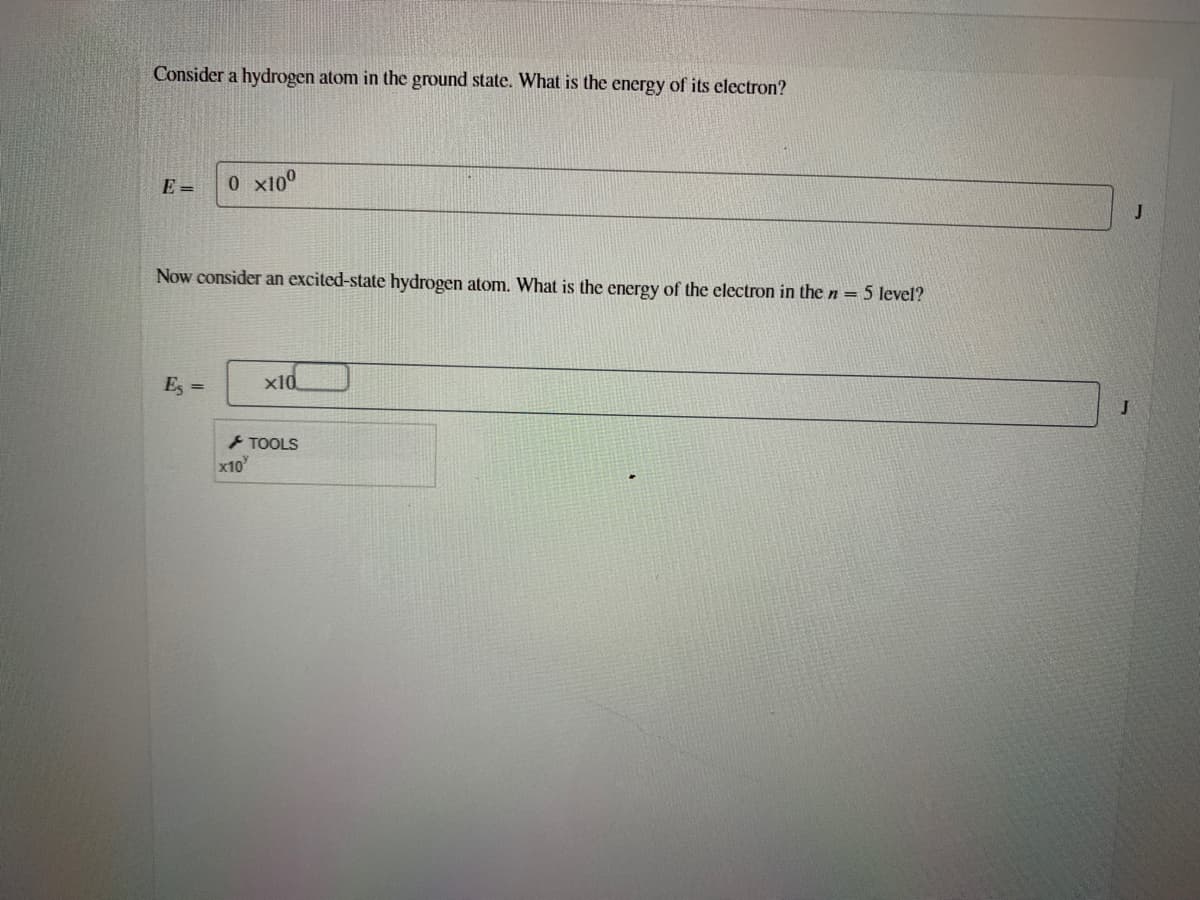 Consider a hydrogen atom in the ground state. What is the energy of its electron?
E =
0 x10°
J
Now consider an excited-state hydrogen atom. What is the energy of the electron in the n = 5 level?
Es =
x1d
TOOLS
x10
