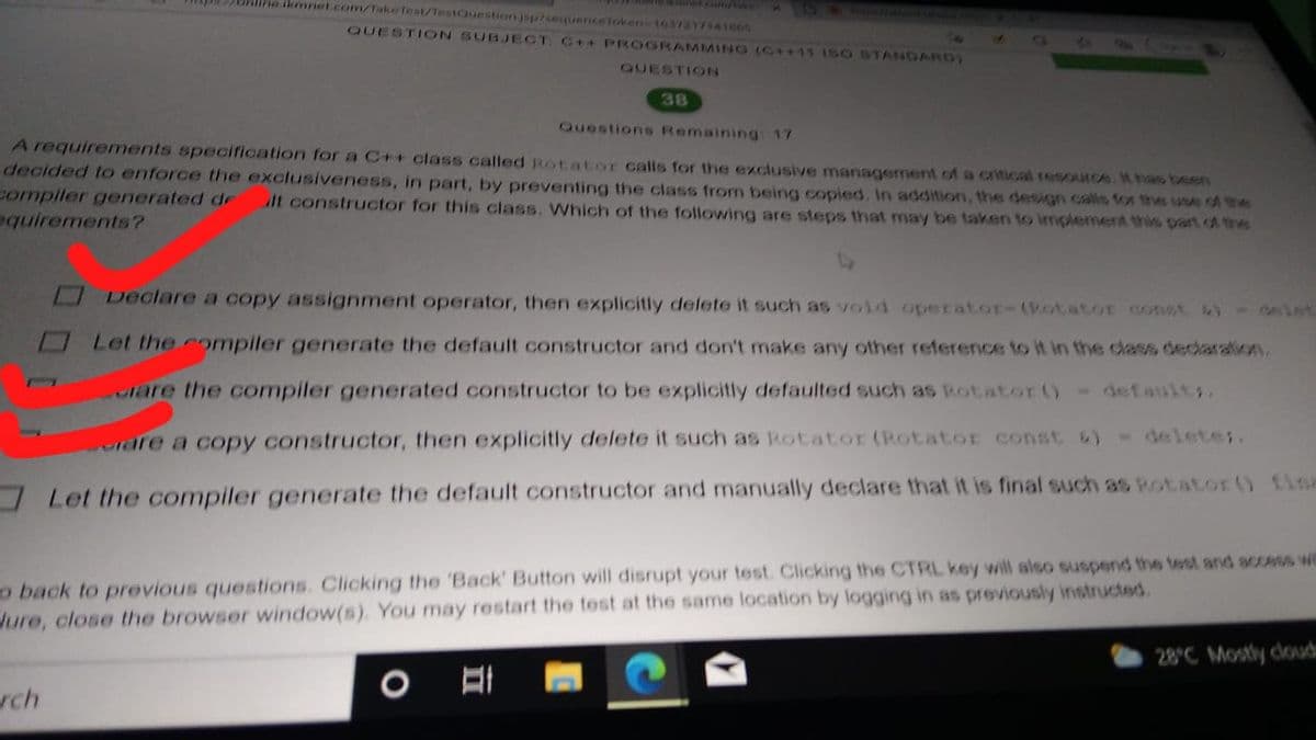 alire ikmniet.com/Take fest/TestQuestion jsp7sequericeToken-16372171A1665
QUESTION SUBJECT C++ PROGRAMMING (C++11 15 O STANDARD)
QUESTION
38
Questions Remaining: 17
A requirements specification for a C++ class called Rotator calls for the exciusive management of a critical resouce. t has been
decided to enforce the exclusiveness, in part, by preventing the class from being copied. In addition, the design cals for the use of the
compiler generated de
equirements?
lt constructor for this class. Which of the following are steps that may be taken to implement this part ot the
Declare a copy assignment operator, then explicitly delete it such as void operator-(Rotator Const ) - slet
Let the compiler generate the default constructor and don't make any other reference to it in the class decaraion
lare the compiler generated constructor to be explicitly defaulted such as Rotator ()- defaults.
rare a copy constructor, then explicitly delete it such as Rotator (Rotator const 6)-deletes.
Let the compiler generate the default constructor and manually declare that it is final such as Rotator () fine
o back to previous questions. Clicking the 'Back' Button will disrupt your test. Clicking the CTRL key will also suspend the test and accss we
Jure, close the browser window(s). You may restart the test at the same location by logging in as previously instructed.
28°C Mostly cloudu
rch

