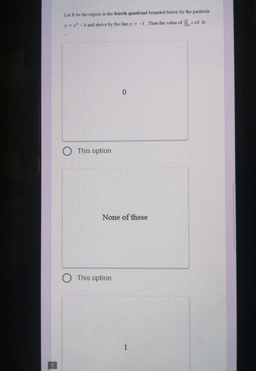 !
Let R be the region in the fourth quadrant bounded below by the parabola
y=x²-3 and above by the line y=-1. Then the value of
SS₂² x dA is:
This option
0
None of these
This option
1