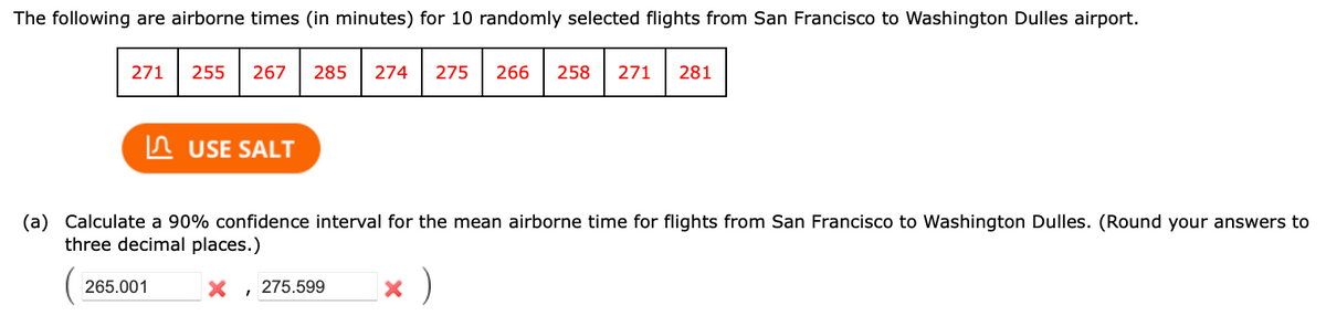 The following are airborne times (in minutes) for 10 randomly selected flights from San Francisco to Washington Dulles airport.
271
255 267 285 274 275 266 258 271 281
265.001
USE SALT
(a) Calculate a 90% confidence interval for the mean airborne time for flights from San Francisco to Washington Dulles. (Round your answers to
three decimal places.)
X , 275.599
× )