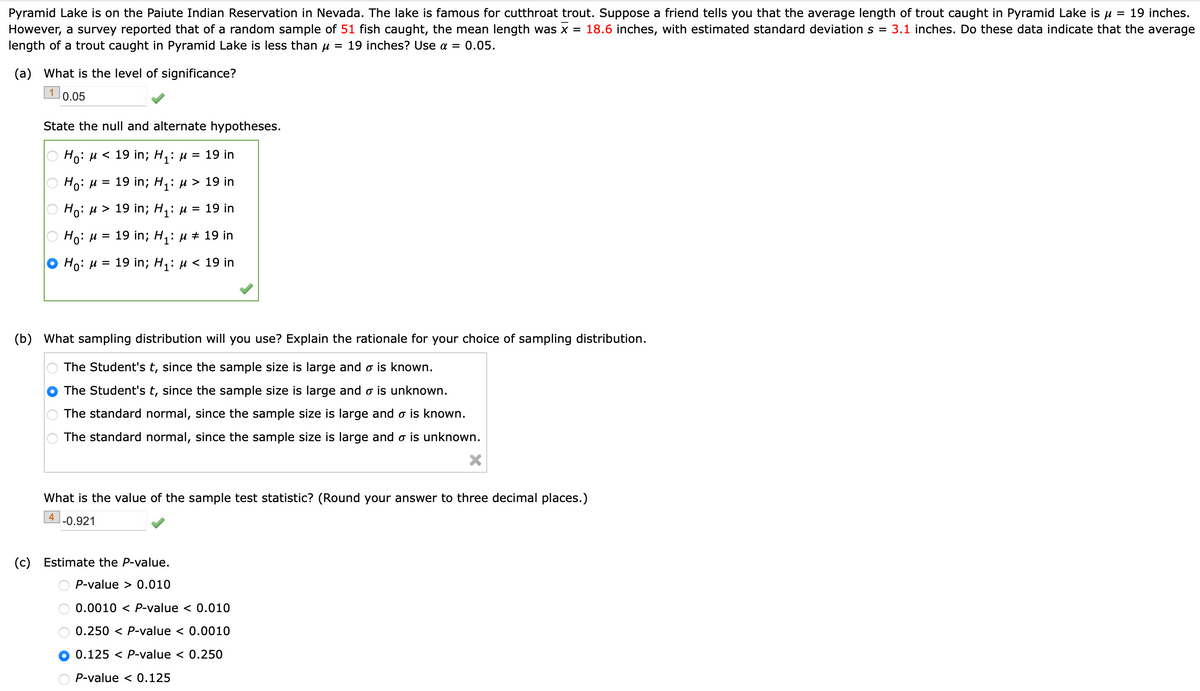 Pyramid Lake is on the Paiute Indian Reservation in Nevada. The lake is famous for cutthroat trout. Suppose a friend tells you that the average length of trout caught in Pyramid Lake is µ = 19 inches.
However, a survey reported that of a random sample of 51 fish caught, the mean length was x = 18.6 inches, with estimated standard deviation s = 3.1 inches. Do these data indicate that the average
length of a trout caught in Pyramid Lake is less than µ = 19 inches? Use a = 0.05.
(a) What is the level of significance?
1
0.05
State the null and alternate hypotheses.
Ho: μ< 19 in; H₁: µ = 19 in
H₁: μ = 19 in; H₁: > 19 in
Ho: μ> 19 in; H₁: μ = 19 in
Ho: μ = 19 in; H₁: μ ‡ 19 in
Ho: μ = 19 in; H₁: μ< 19 in
(b) What sampling distribution will you use? Explain the rationale for your choice of sampling distribution.
The Student's t, since the sample size is large and o is known.
The Student's t, since the sample size is large and o is unknown.
The standard normal, since the sample size is large and o is known.
The standard normal, since the sample size is large and o is unknown.
(c)
What is the value of the sample test statistic? (Round your answer to three decimal places.)
4 -0.921
Estimate the P-value.
P-value > 0.010
0.0010
< P-value < 0.010
0.250 < P-value < 0.0010
0.125 < P-value < 0.250
P-value < 0.125
• Ο Ο Ο