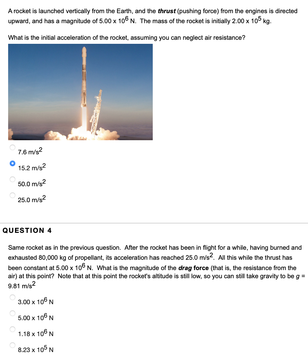 A rocket is launched vertically from the Earth, and the thrust (pushing force) from the engines is directed
upward, and has a magnitude of 5.00 x 106 N. The mass of the rocket is initially 2.00 x 105 kg.
What is the initial acceleration of the rocket, assuming you can neglect air resistance?
7.6 m/s²
15.2 m/s²
50.0 m/s²
25.0 m/s²
QUESTION 4
Same rocket as in the previous question. After the rocket has been in flight for a while, having burned and
exhausted 80,000 kg of propellant, its acceleration has reached 25.0 m/s². All this while the thrust has
been constant at 5.00 x 106 N. What is the magnitude of the drag force (that is, the resistance from the
air) at this point? Note that at this point the rocket's altitude is still low, so you can still take gravity to be g =
9.81 m/s2
3.00 x 106 N
5.00 x 106 N
1.18 x 106 N
8.23 x 105 N