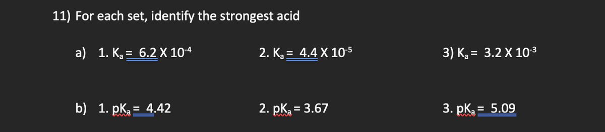 11) For each set, identify the strongest acid
a) 1. K, = 6.2 X 10-4
2. K = 4.4 X 10-5
3) K = 3.2 X 103
b) 1. pk. = 4.42
2. pk = 3.67
3. pK = 5.09
