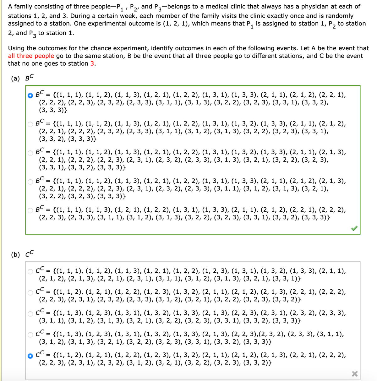 A family consisting of three people-P₁, P2, and P3-belongs to a medical clinic that always has a physician at each of
stations 1, 2, and 3. During a certain week, each member of the family visits the clinic exactly once and is randomly
assigned to a station. One experimental outcome is (1, 2, 1), which means that P₁ is assigned to station 1, P₂ to station
2, and P3 to station 1.
Using the outcomes for the chance experiment, identify outcomes in each of the following events. Let A be the event that
all three people go to the same station, B be the event that all three people go to different stations, and C be the event
that no one goes to station 3.
(a) BC
BC = {(1, 1, 1), (1, 1, 2), (1, 1, 3), (1, 2, 1), (1, 2, 2), (1, 3, 1), (1, 3, 3), (2, 1, 1), (2, 1, 2), (2, 2, 1),
(2, 2, 2), (2, 2, 3), (2, 3, 2), (2, 3, 3), (3, 1, 1), (3, 1, 3), (3, 2, 2), (3, 2, 3), (3, 3, 1), (3, 3, 2),
(3, 3, 3)}
{(1, 1, 1), (1, 1, 2), (1, 1, 3), (1, 2, 1), (1, 2, 2), (1, 3, 1), (1, 3, 2), (1, 3, 3), (2, 1, 1), (2, 1, 2),
(2, 2, 1), (2, 2, 2), (2, 3, 2), (2, 3, 3), (3, 1, 1), (3, 1, 2), (3, 1, 3), (3, 2, 2), (3, 2, 3), (3, 3, 1),
(3, 3, 2), (3, 3, 3)}
=
OBC
{(1, 1, 1), (1, 1, 2), (1, 1, 3), (1, 2, 1), (1, 2, 2), (1, 3, 1), (1, 3, 2), (1, 3, 3), (2, 1, 1), (2, 1, 3),
(2, 2, 1), (2, 2, 2), (2, 2, 3), (2, 3, 1), (2, 3, 2), (2, 3, 3), (3, 1, 3), (3, 2, 1), (3, 2, 2), (3, 2, 3),
(3, 3, 1), (3, 3, 2), (3, 3, 3)}
=
BC
= {(1, 1, 1), (1, 1, 2), (1, 1, 3), (1, 2, 1), (1, 2, 2), (1, 3, 1), (1, 3, 3), (2, 1, 1), (2, 1, 2), (2, 1, 3),
(2, 2, 1), (2, 2, 2), (2, 2, 3), (2, 3, 1), (2, 3, 2), (2, 3, 3), (3, 1, 1), (3, 1, 2), (3, 1, 3), (3, 2, 1),
(3, 2, 2), (3, 2, 3), (3, 3, 3)}
BC
= {(1, 1, 1), (1, 1, 3), (1, 2, 1), (1, 2, 2), (1, 3, 1), (1, 3, 3), (2, 1, 1), (2, 1, 2), (2, 2, 1), (2, 2, 2),
(2, 2, 3), (2, 3, 3), (3, 1, 1), (3, 1, 2), (3, 1, 3), (3, 2, 2), (3, 2, 3), (3, 3, 1), (3, 3, 2), (3, 3, 3)}
(b) CC
|○ CC = {(1, 1, 1), (1, 1, 2), (1, 1, 3), (1, 2, 1), (1, 2, 2), (1, 2, 3), (1, 3, 1), (1, 3, 2), (1, 3, 3), (2, 1, 1),
(2, 1, 2), (2, 1, 3), (2, 2, 1), (2, 3, 1), (3, 1, 1), (3, 1, 2), (3, 1, 3), (3, 2, 1), (3, 3, 1)}
CC =
= {(1, 1, 2), (1, 2, 1), (1, 2, 2), (1, 2, 3), (1, 3, 2), (2, 1, 1), (2, 1, 2), (2, 1, 3), (2, 2, 1), (2, 2, 2),
(2, 2, 3), (2, 3, 1), (2, 3, 2), (2, 3, 3), (3, 1, 2), (3, 2, 1), (3, 2, 2), (3, 2, 3), (3, 3, 2)}
CC =
` = {(1, 1, 3), (1, 2, 3), (1, 3, 1), (1, 3, 2), (1, 3, 3), (2, 1, 3), (2, 2, 3), (2, 3, 1), (2, 3, 2), (2, 3, 3),
(3, 1, 1), (3, 1, 2), (3, 1, 3), (3, 2, 1), (3, 2, 2), (3, 2, 3), (3, 3, 1), (3, 3, 2), (3,3,3)}
|○ CC = {(1, 1, 3), (1, 2, 3), (1, 3, 1), (1, 3, 2), (1, 3, 3), (2, 1, 3), (2, 2, 3),(2, 3, 2), (2, 3, 3), (3, 1, 1),
(3, 1, 2), (3, 1, 3), (3, 2, 1), (3, 2, 2), (3, 2, 3), (3, 3, 1), (3, 3, 2), (3, 3, 3)}
CC
` = {(1, 1, 2), (1, 2, 1), (1, 2, 2), (1, 2, 3), (1, 3, 2), (2, 1, 1), (2, 1, 2), (2, 1, 3), (2, 2, 1), (2, 2, 2),
(2, 2, 3), (2, 3, 1), (2, 3, 2), (3, 1, 2), (3, 2, 1), (3, 2, 2), (3, 2, 3), (3, 3, 2)}