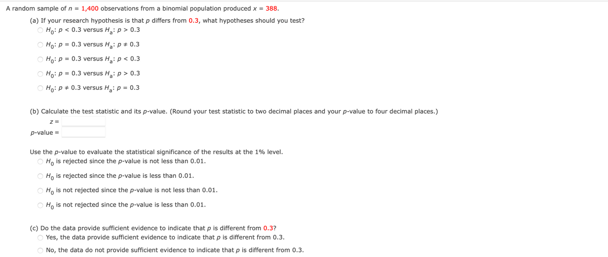 A random sample of n = 1,400 observations from a binomial population produced x = 388.
(a) If your research hypothesis is that p differs from 0.3, what hypotheses should you test?
Ho: p < 0.3 versus H₂: p > 0.3
Ho: p = 0.3 versus H₂: p = 0.3
Ho: p = 0.3 versus H₂: p < 0.3
Ho: p = 0.3 versus H₂: p > 0.3
Ho: p = 0.3 versus H₂: p = 0.3
(b) Calculate the test statistic and its p-value. (Round your test statistic to two decimal places and your p-value to four decimal places.)
Z =
p-value =
Use the p-value to evaluate the statistical significance of the results at the 1% level.
Ho is rejected since the p-value is not less than 0.01.
Ho is rejected since the p-value is less than 0.01.
Ho is not rejected since the p-value is not less than 0.01.
Ho is not rejected since the p-value is less than 0.01.
(c) Do the data provide sufficient evidence to indicate that p is different from 0.3?
Yes, the data provide sufficient evidence to indicate that p is different from 0.3.
No, the data do not provide sufficient evidence to indicate that p is different from 0.3.