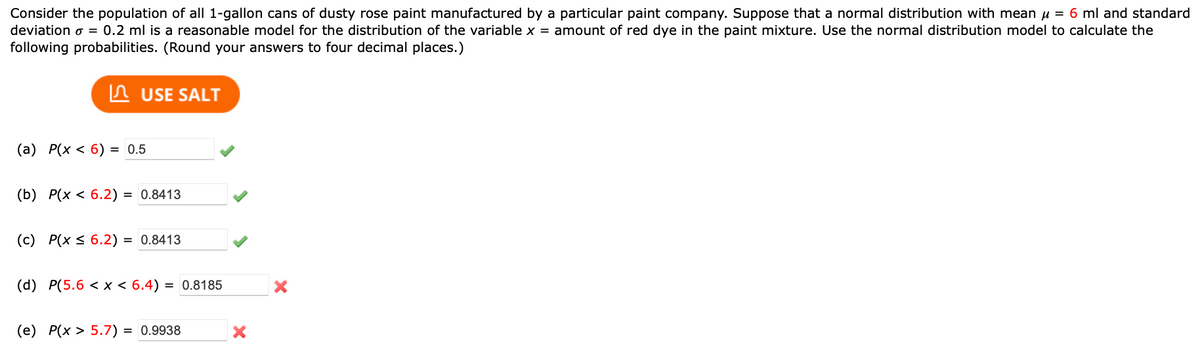 Consider the population of all 1-gallon cans of dusty rose paint manufactured by a particular paint company. Suppose that a normal distribution with mean μ = 6 ml and standard
deviation = 0.2 ml is a reasonable model for the distribution of the variable x = amount of red dye in the paint mixture. Use the normal distribution model to calculate the
following probabilities. (Round your answers to four decimal places.)
USE SALT
(a) P(x < 6) = 0.5
(b) P(x < 6.2) = 0.8413
(c) P(x ≤ 6.2) = 0.8413
(d) P(5.6 < x < 6.4) = 0.8185
(e) P(x > 5.7) = 0.9938
X
X