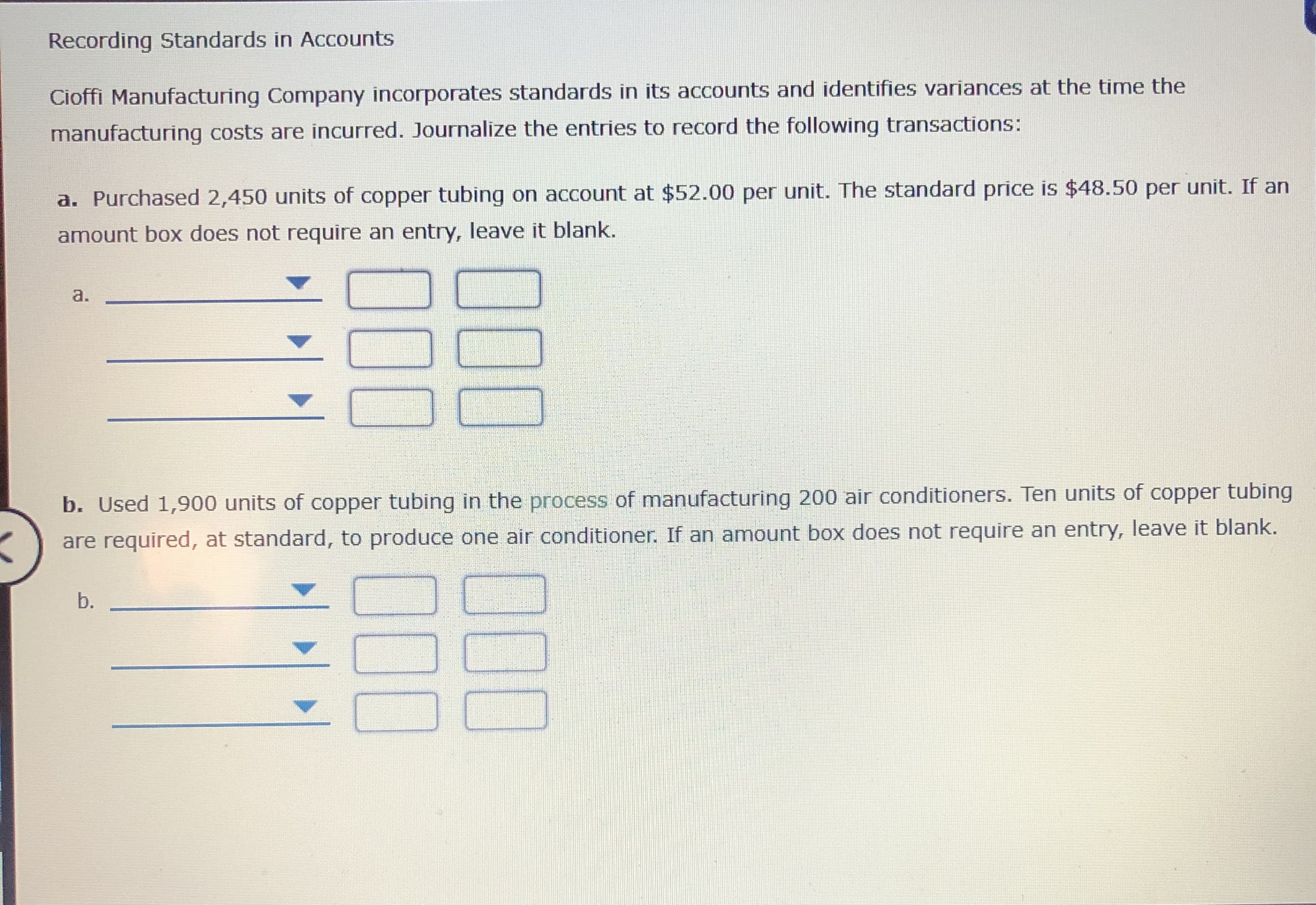 Recording Standards in Accounts
Cioffi Manufacturing Company incorporates standards in its accounts and identifies variances at the time the
manufacturing costs are incurred. Journalize the entries to record the following transactions:
a. Purchased 2,450 units of copper tubing on account at $52.00 per unit. The standard price is $48.50 per unit. If an
amount box does not require an entry, leave it blank.
а.
b. Used 1,900 units of copper tubing in the process of manufacturing 200 air conditioners. Ten units of copper tubing
are required, at standard, to produce one air conditioner. If an amount box does not require an entry, leave it blank.
b.
ОО‑
