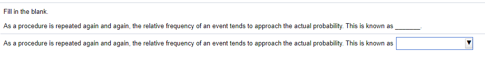 Fill in the blank.
As a procedure is repeated again and again, the relative frequency of an event tends to approach the actual probability. This is known as
As a procedure is repeated again and again, the relative frequency of an event tends to approach the actual probability. This is known as
