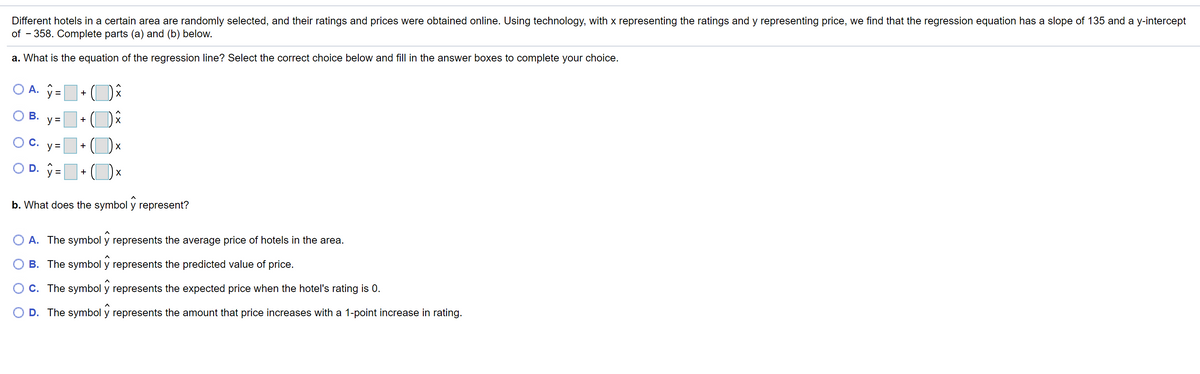 Different hotels in a certain area are randomly selected, and their ratings and prices were obtained online. Using technology, with x representing the ratings and y representing price, we find that the regression equation has a slope of 135 and a y-intercept
of - 358. Complete parts (a) and (b) below.
a. What is the equation of the regression line? Select the correct choice below and fill in the answer boxes to complete your choice.
O A. y=
+
X
ОВ.
y =
+
О с.
y =
+
OD.
y =
+
b. What does the symbol y represent?
O A. The symbol y represents the average price of hotels in the area.
B. The symbol y represents the predicted value of price.
O C. The symbol y represents the expected price when the hotel's rating is 0.
O D. The symbol y represents the amount that price increases with a 1-point increase in rating.
