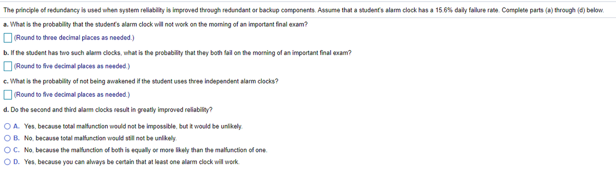 The principle of redundancy is used when system reliability is improved through redundant or backup components. Assume that a student's alarm clock has a 15.6% daily failure rate. Complete parts (a) through (d) below.
a. What is the probability that the student's alarm clock will not work on the morning of an important final exam?
(Round to three decimal places as needed.)
b. If the student has two such alarm clocks, what is the probability that they both fail on the morning of an important final exam?
(Round to five decimal places as needed.)
c. What is the probability of not being awakened if the student uses three independent alarm clocks?
|(Round to five decimal places as needed.)
d. Do the second and third alarm clocks result in greatly improved reliability?
O A. Yes, because total malfunction would not be impossible, but it would be unlikely.
O B. No, because total malfunction would still not be unlikely.
O C. No, because the malfunction of both is equally or more likely than the malfunction of one.
O D. Yes, because you can always be certain that at least one alarm clock will work.
