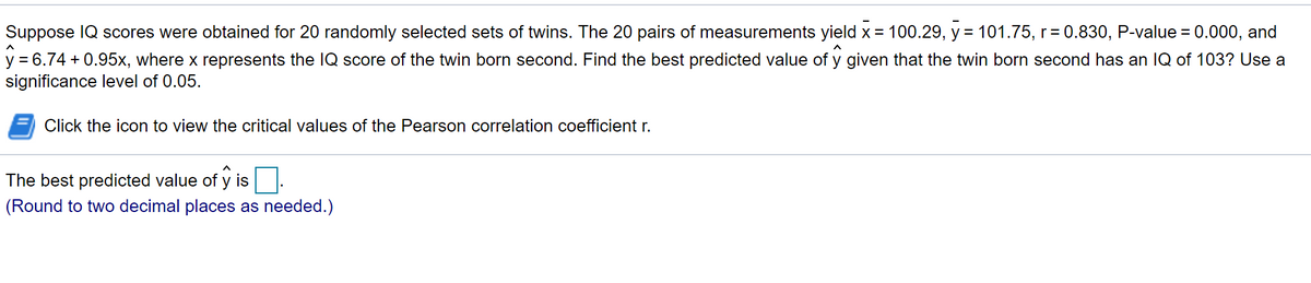 Suppose IQ scores were obtained for 20 randomly selected sets of twins. The 20 pairs of measurements yield x = 100.29, y = 101.75, r = 0.830, P-value =
y = 6.74 + 0.95x, where x represents the IQ score of the twin born second. Find the best predicted value of y given that the twin born second has an IQ of 103? Use a
significance level of 0.05.
0.000, and
Click the icon to view the critical values of the Pearson correlation coefficient r.
The best predicted value of y is
(Round to two decimal places as needed.)
