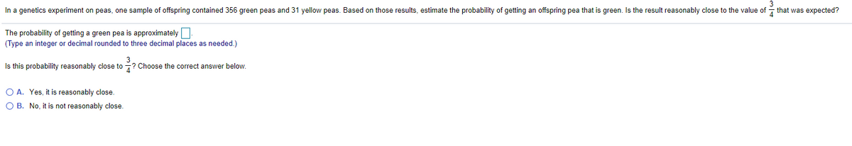 3
In a genetics experiment on peas, one sample of offspring contained 356 green peas and 31 yellow peas. Based on those results, estimate the probability of getting an offspring pea that is green. Is the result reasonably close to the value of - that was expected?
The probability of getting a green pea is approximately
(Type an integer or decimal rounded to three decimal places as needed.)
Is this probability reasonably close to -? Choose the correct answer below.
O A. Yes, it is reasonably close.
O B. No, it is not reasonably close.
