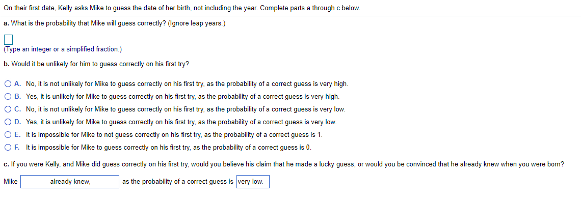 On their first date, Kelly asks Mike to guess the date of her birth, not including the year. Complete parts a through c below.
a. What is the probability that Mike will guess correctly? (Ignore leap years.)
(Type an integer or a simplified fraction.)
b. Would it be unlikely for him to guess correctly on his first try?
O A. No, it is not unlikely for Mike to guess correctly on his first try, as the probability of a correct guess is very high.
O B. Yes, it is unlikely for Mike to guess correctly on his first try, as the probability of a correct guess is very high.
OC. No, it is not unlikely for Mike to guess correctly on his first try, as the probability of a correct guess is very low.
O D. Yes, it is unlikely for Mike to guess correctly on his first try, as the probability of a correct guess is very low.
O E. It is impossible for Mike to not guess correctly on his first try, as the probability of a correct guess is 1.
O F. It is impossible for Mike to guess correctly on his first try, as the probability of a correct guess is 0.
c. If you were Kelly, and Mike did guess correctly on his first try, would you believe his claim that he made a lucky guess, or would you be convinced that he already knew when you were born?
Mike
already knew,
as the probability of a correct guess is very low.
