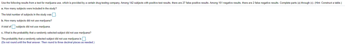 Use the following results from a test for marijuana use, which is provided by a certain drug testing company. Among 142 subjects with positive test results, there are 27 false positive results. Among 151 negative results, there are 2 false negative results. Complete parts (a) through (c). (Hint: Construct a table.)
a. How many subjects were included in the study?
The total number of subjects in the study was
b. How many subjects did not use marijuana?
A total of subjects did not use marijuana.
c. What is the probability that a randomly selected subject did not use marijuana?
The probability that a randomly selected subject did not use marijuana is:
(Do not round until the final answer. Then round to three decimal places as needed.)
