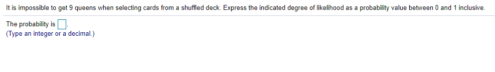 It is impossible to get 9 queens when selecting cards from a shuffled deck. Express the indicated degree of likelihood as a probability value between 0 and 1 inclusive.
The probability is
(Type an integer or
decimal.)
