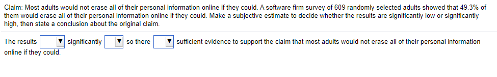 Claim: Most adults would not erase all of their personal information online if they could. A software firm survey of 609 randomly selected adults showed that 49.3% of
them would erase all of their personal information online if they could. Make a subjective estimate to decide whether the results are significantly low or significantly
high, then state a conclusion about the original claim.
The results
significantly
V so there
V sufficient evidence to support the claim that most adults would not erase all of their personal information
online if they could.
