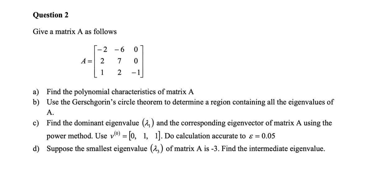 Question 2
Give a matrix A as follows
-2
-60
A =
2
7
0
1
2
a) Find the polynomial characteristics of matrix A
b)
Use the Gerschgorin's circle theorem to determine a region containing all the eigenvalues of
A.
c)
Find the dominant eigenvalue (,) and the corresponding eigenvector of matrix A using the
power method. Use v) = [0, 1, 1]. Do calculation accurate to ε = 0.05
&
d)
Suppose the smallest eigenvalue (23) of matrix A is -3. Find the intermediate eigenvalue.