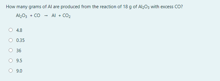 How many grams of Al are produced from the reaction of 18 g of Al203 with excess CO?
Al,03 + CO - Al + CO2
4.8
0.35
O 36
O 9.5
9.0
