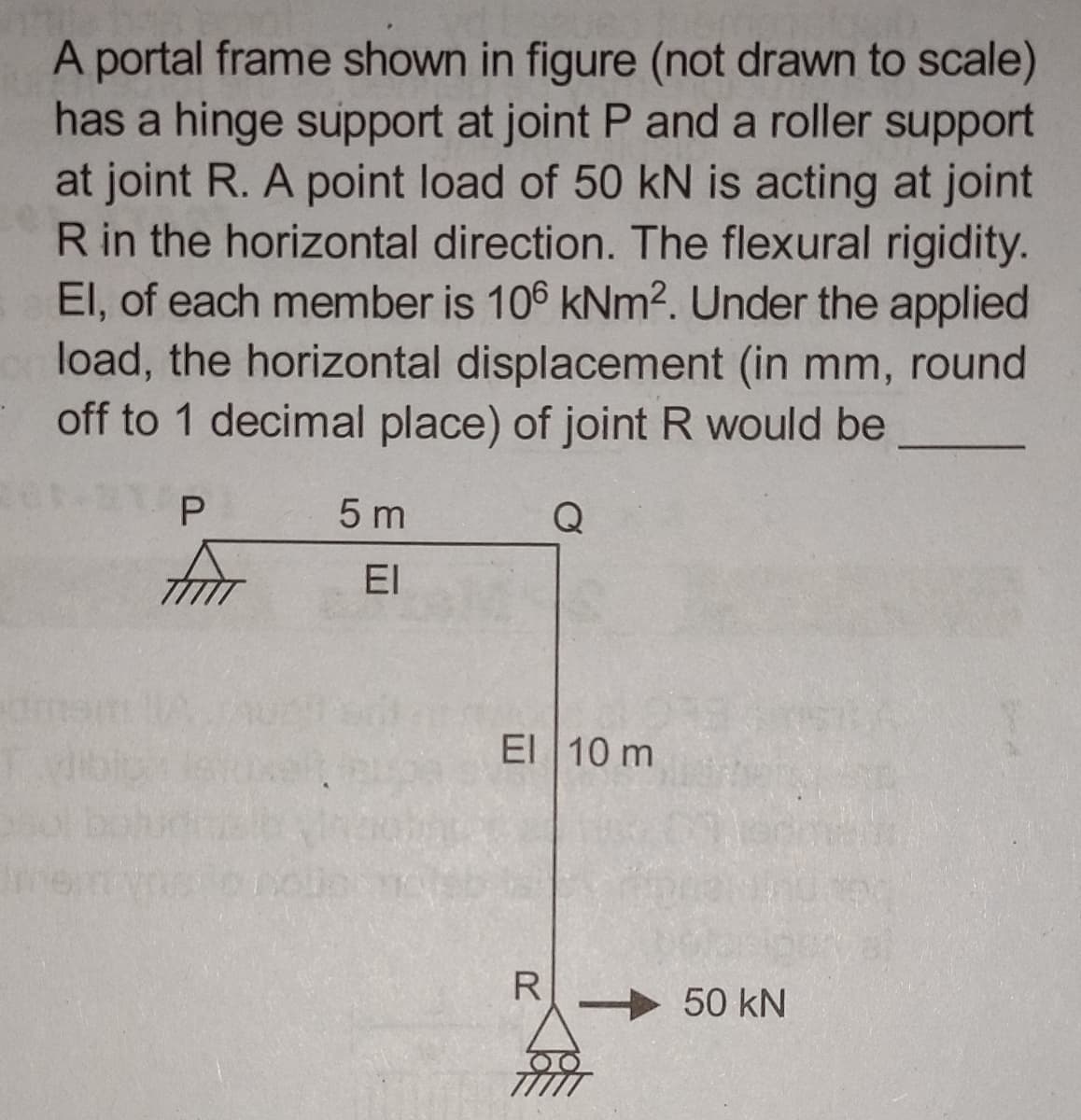 A portal frame shown in figure (not drawn to scale)
has a hinge support at joint P and a roller support
at joint R. A point load of 50 kN is acting at joint
R in the horizontal direction. The flexural rigidity.
El, of each member is 106 kNm². Under the applied
load, the horizontal displacement (in mm, round
off to 1 decimal place) of joint R would be
Q
P
FIAT
5 m
EI
pole
El 10 m
R
50 kN