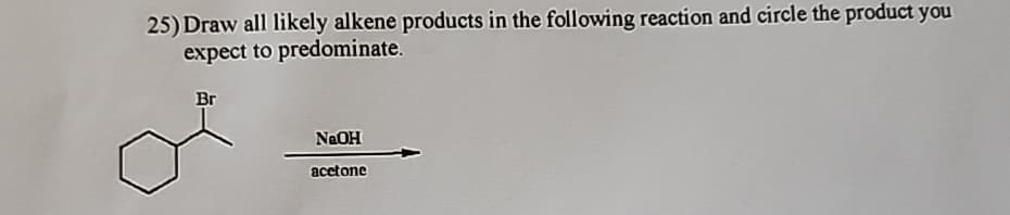 25) Draw all likely alkene products in the following reaction and circle the product you
expect to predominate.
Br
NaOH
acetone