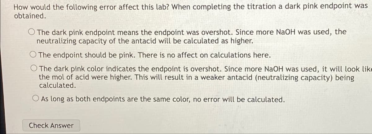 How would the following error affect this lab? When completing the titration a dark pink endpoint was
obtained.
O The dark pink endpoint means the endpoint was overshot. Since more NaOH was used, the
neutralizing capacity of the antacid will be calculated as higher.
The endpoint should be pink. There is no affect on calculations here.
O The dark pink color indicates the endpoint is overshot. Since more NaOH was used, it will look like
the mol of acid were higher. This will result in a weaker antacid (neutralizing capacity) being
calculated.
O As long as both endpoints are the same color, no error will be calculated.
Check Answer