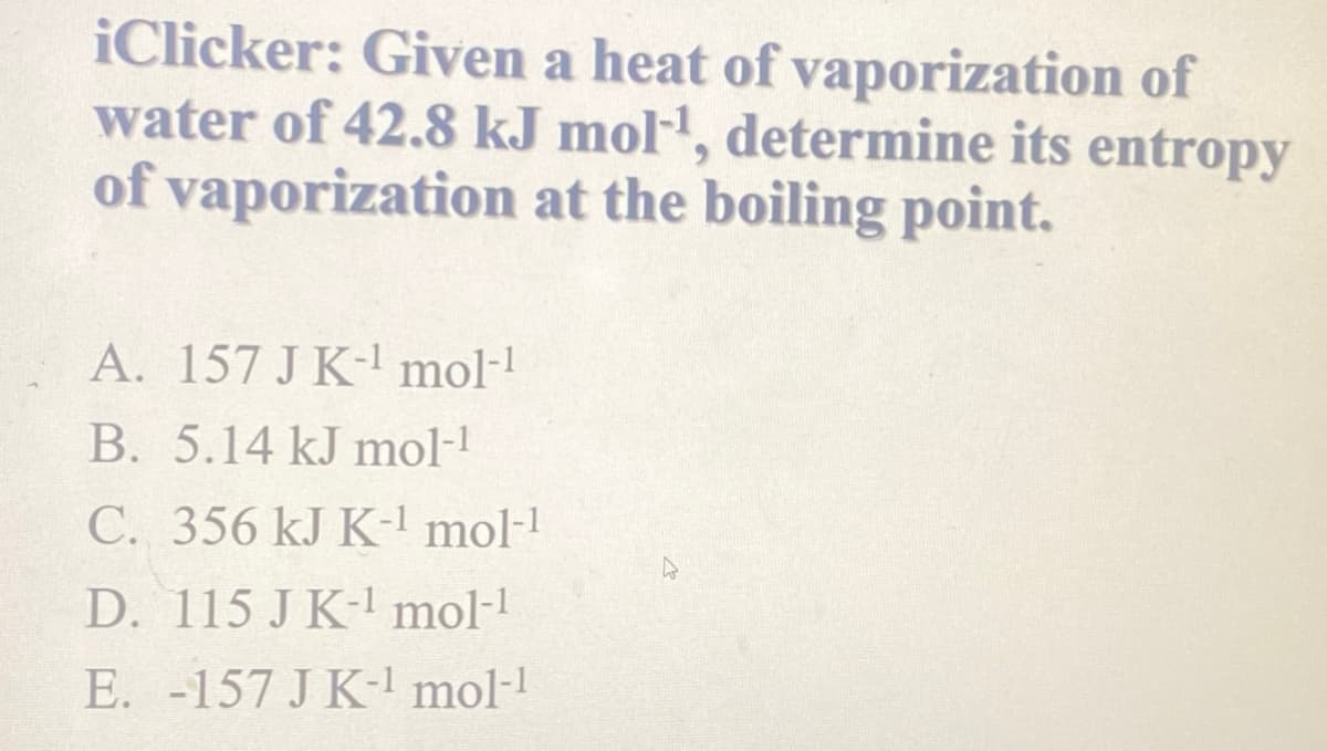 iClicker: Given a heat of vaporization of
water of 42.8 kJ mol¹, determine its entropy
of vaporization at the boiling point.
A. 157 J K-¹ mol-¹
B. 5.14 kJ mol-1
C. 356 kJ K-¹ mol-¹
D. 115 J K-¹ mol-¹
E. -157 J K-¹ mol-¹