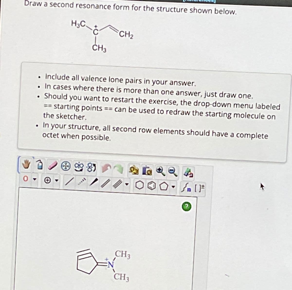 Draw a second resonance form for the structure shown below.
♥
"
H3C-Ć
.
. Include all valence lone pairs in your answer.
In cases where there is more than one answer, just draw one.
Should you want to restart the exercise, the drop-down menu labeled
== starting points == can be used to redraw the starting molecule on
the sketcher.
In your structure, all second row elements should have a complete
octet when possible.
CH3
see
CH₂
8)
CH3
CH3
SAIF
?