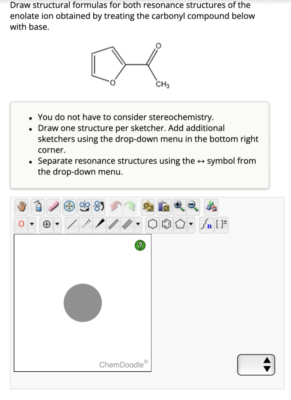 Draw structural formulas for both resonance structures of the
enolate ion obtained by treating the carbonyl compound below
with base.
• You do not have to consider stereochemistry.
• Draw one structure per sketcher. Add additional
sketchers using the drop-down menu in the bottom right
●
corner.
Separate resonance structures using the → symbol from
the drop-down menu.
+
IX.
CH3
?
ChemDoodleⓇ
[F