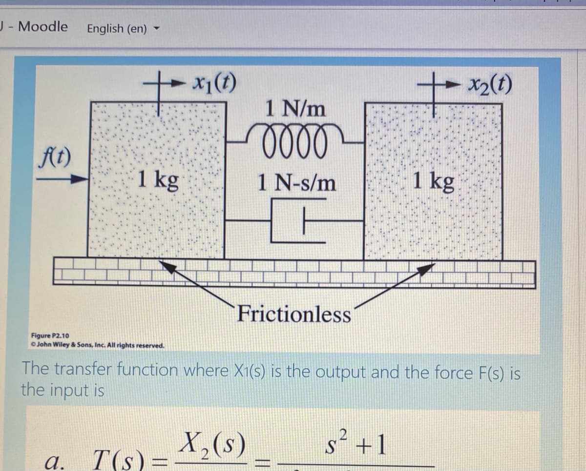 J- Moodle
English (en) -
x1(t)
x2(t)
1 N/m
oll
At)
1 kg
1 N-s/m
1 kg
Frictionless
Figure P2.10
O John Wiley & Sons, Inc. All rights reserved.
The transfer function where X1(s) is the output and the force F(s) is
the input is
X,(s)
s2 +1
а.
T(s) =
||
